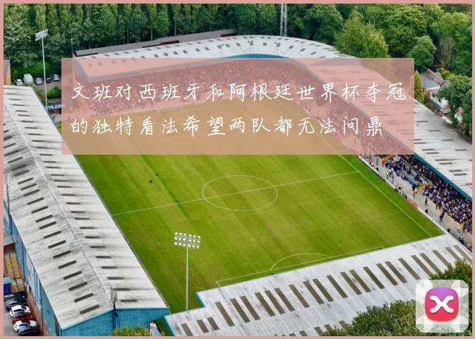 文班对西班牙和阿根廷世界杯夺冠的独特看法希望两队都无法问鼎