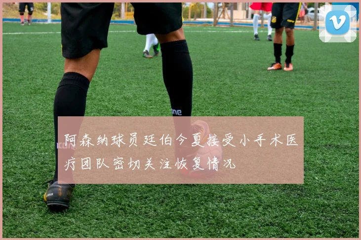 阿森纳球员廷伯今夏接受小手术医疗团队密切关注恢复情况