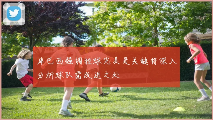 库巴西强调控球完美是关键将深入分析球队需改进之处