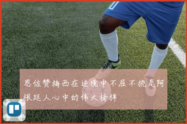恩佐赞梅西在逆境中不屈不挠是阿根廷人心中的伟大榜样
