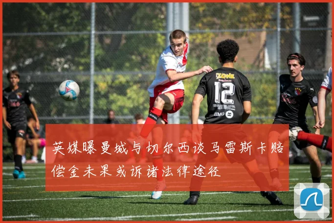 英媒曝曼城与切尔西谈马雷斯卡赔偿金未果或诉诸法律途径