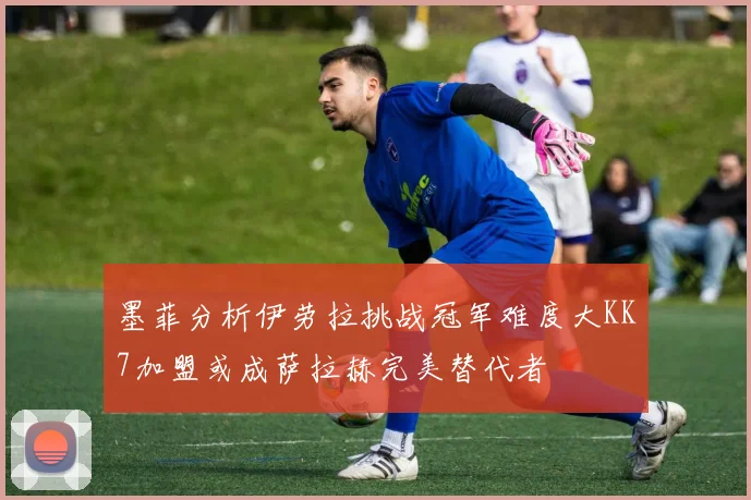 墨菲分析伊劳拉挑战冠军难度大KK7加盟或成萨拉赫完美替代者