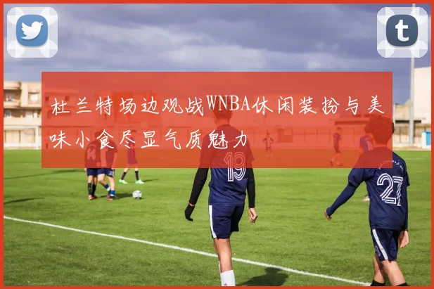 杜兰特场边观战WNBA休闲装扮与美味小食尽显气质魅力