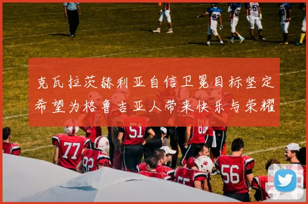 克瓦拉茨赫利亚自信卫冕目标坚定希望为格鲁吉亚人带来快乐与荣耀