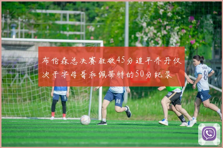 布伦森总决赛狂砍45分追平乔丹仅次于字母哥和佩蒂特的50分纪录