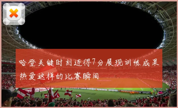 哈登关键时刻连得7分展现训练成果热爱这样的比赛瞬间