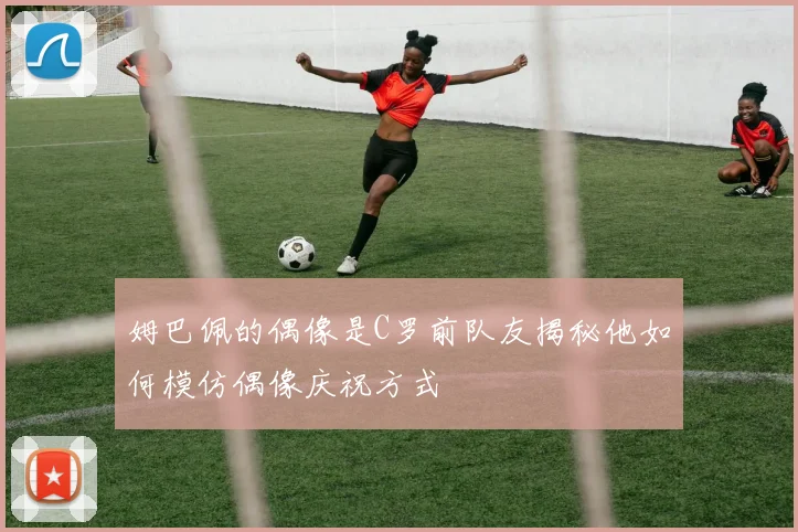 姆巴佩的偶像是C罗前队友揭秘他如何模仿偶像庆祝方式