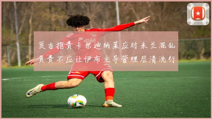 莫吉指责卡尔迪纳莱应对米兰混乱负责不应让伊布主导管理层清洗行动