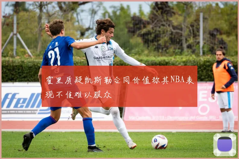 霍里质疑凯斯勒合同价值称其NBA表现不佳难以服众