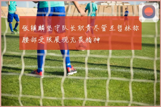 张镇麟坚守队长职责尽管王哲林称腰部受限展现无畏精神