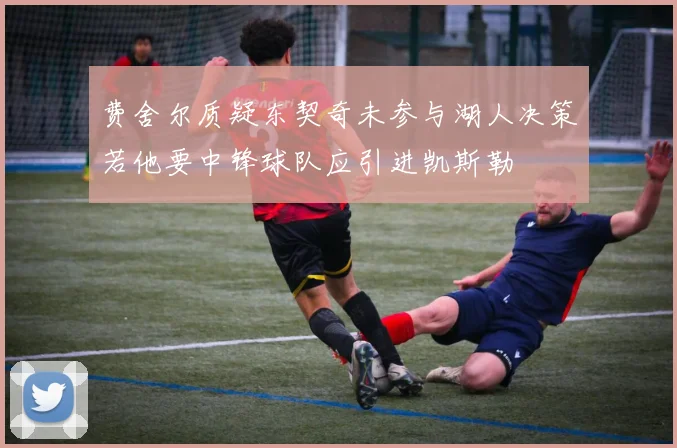 费舍尔质疑东契奇未参与湖人决策若他要中锋球队应引进凯斯勒