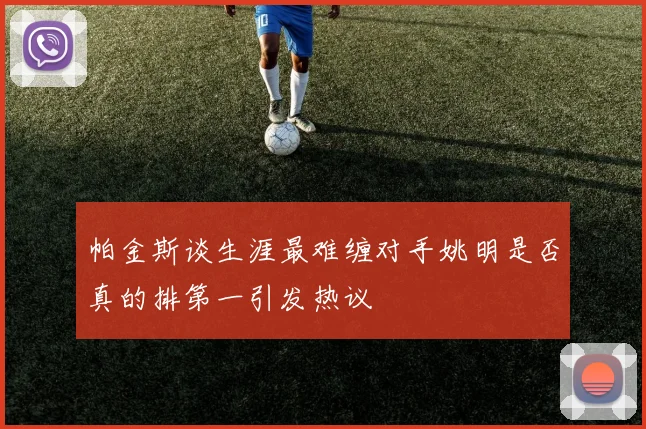 帕金斯谈生涯最难缠对手姚明是否真的排第一引发热议