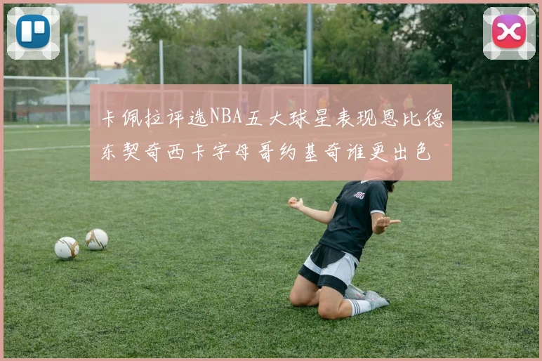 卡佩拉评选NBA五大球星表现恩比德东契奇西卡字母哥约基奇谁更出色