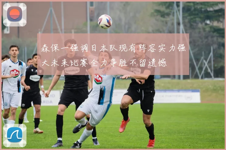 森保一强调日本队现有阵容实力强大未来比赛全力争胜不留遗憾