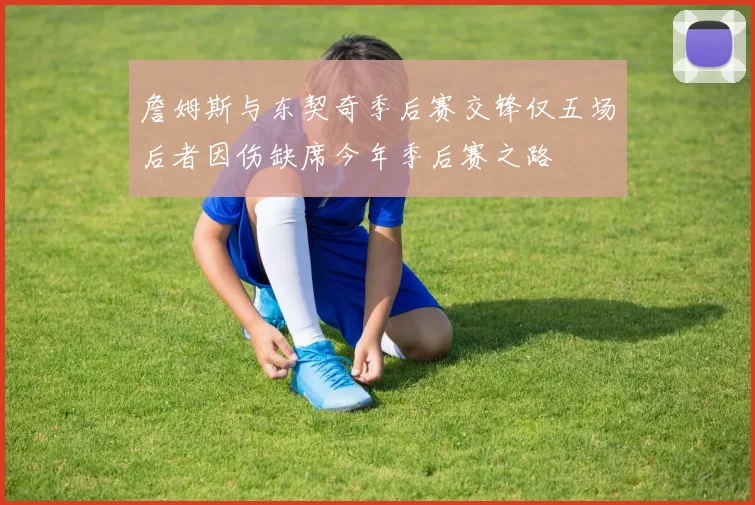 詹姆斯与东契奇季后赛交锋仅五场后者因伤缺席今年季后赛之路