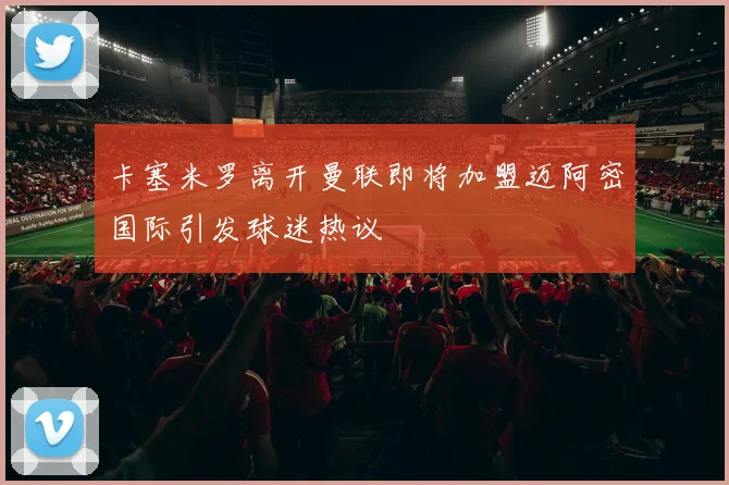 卡塞米罗离开曼联即将加盟迈阿密国际引发球迷热议