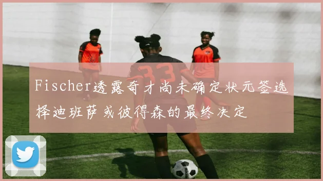 Fischer透露奇才尚未确定状元签选择迪班萨或彼得森的最终决定
