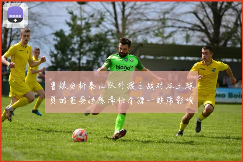 鲁媒分析泰山队外援出战对本土球员的重要性陈泽仕李源一缺席影响显著
